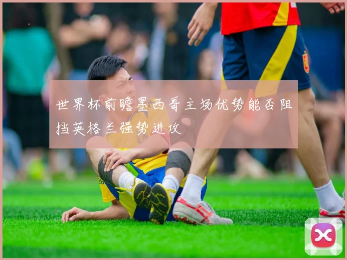 世界杯前瞻墨西哥主场优势能否阻挡英格兰强势进攻