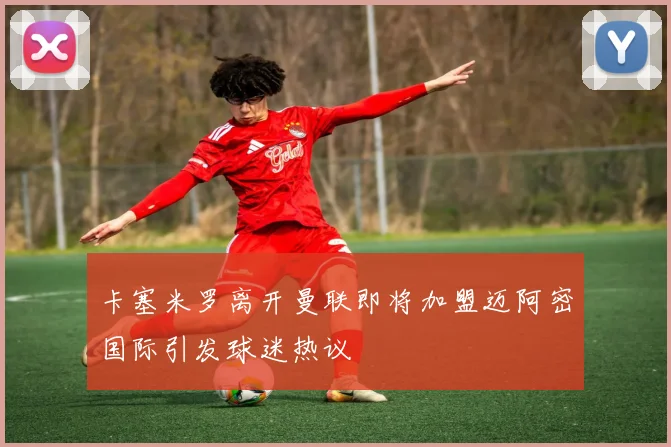 卡塞米罗离开曼联即将加盟迈阿密国际引发球迷热议
