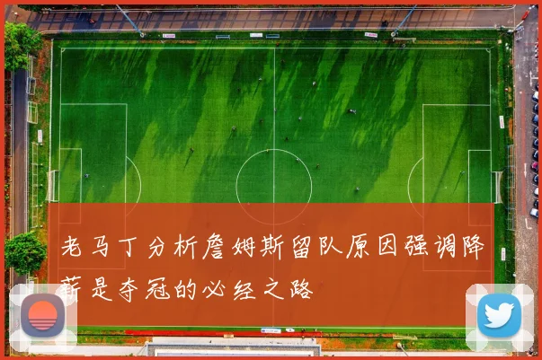 老马丁分析詹姆斯留队原因强调降薪是夺冠的必经之路