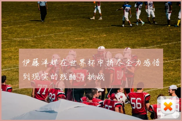 伊藤洋辉在世界杯中拼尽全力感悟到现实的残酷与挑战