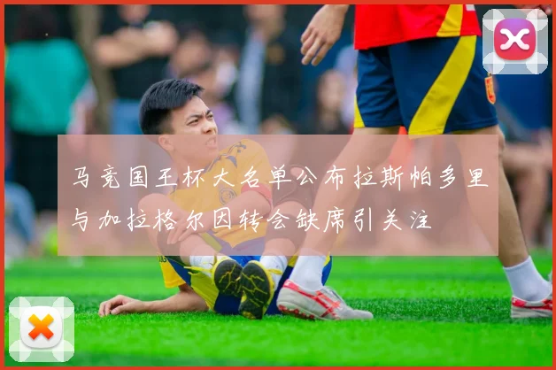 马竞国王杯大名单公布拉斯帕多里与加拉格尔因转会缺席引关注