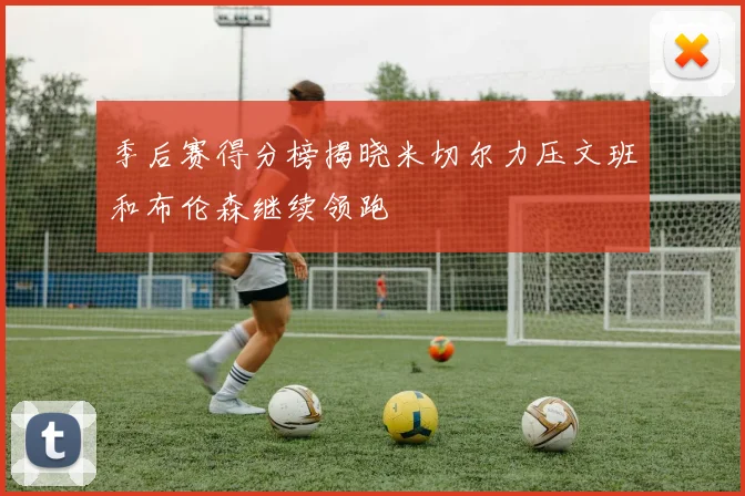 季后赛得分榜揭晓米切尔力压文班和布伦森继续领跑