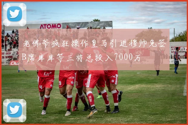 老佛爷疯狂操作皇马引进穆帅免签B席库库等三将总投入7000万