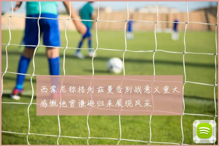 西蒙尼称格列兹曼告别战意义重大感慨他曾谦逊归来展现风采