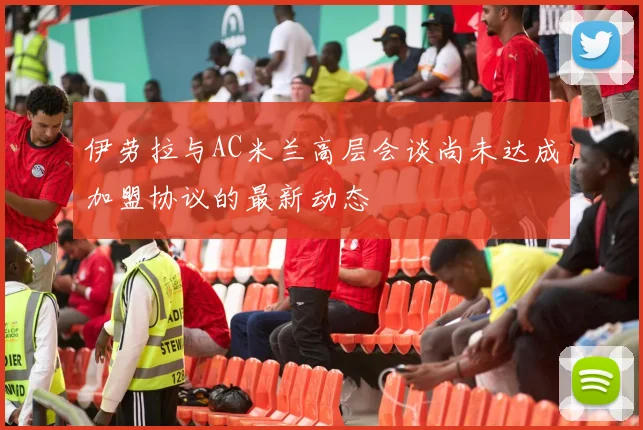 伊劳拉与AC米兰高层会谈尚未达成加盟协议的最新动态