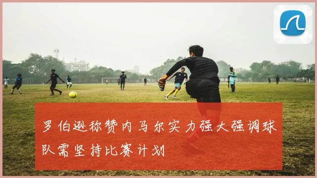 罗伯逊称赞内马尔实力强大强调球队需坚持比赛计划
