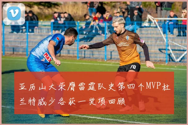 亚历山大荣膺雷霆队史第四个MVP杜兰特威少各获一奖项回顾