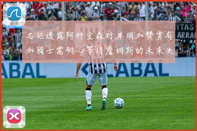 名记透露阿特金森对库明加赞赏有加骑士需耐心等待詹姆斯的未来决定