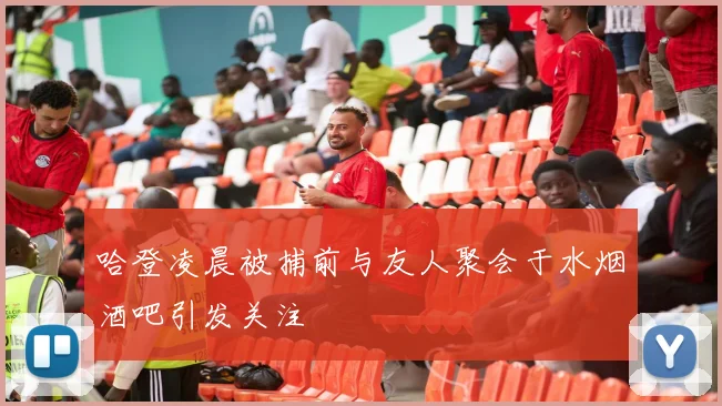 哈登凌晨被捕前与友人聚会于水烟酒吧引发关注