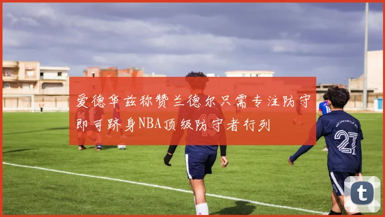 爱德华兹称赞兰德尔只需专注防守即可跻身NBA顶级防守者行列