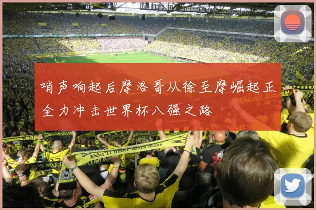 哨声响起后摩洛哥从徐至摩崛起正全力冲击世界杯八强之路