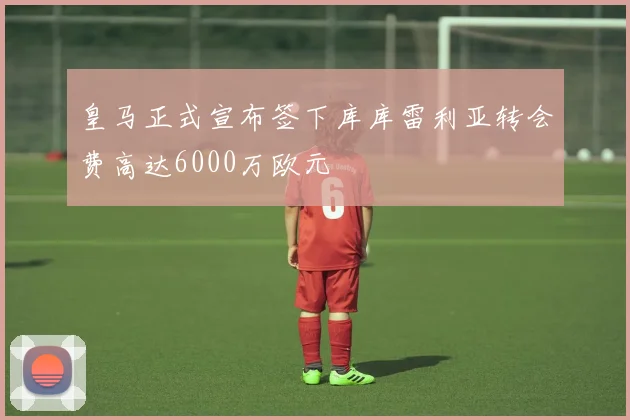 皇马正式宣布签下库库雷利亚转会费高达6000万欧元