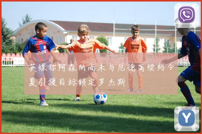 英媒称阿森纳尚未与厄德高续约今夏引援目标锁定罗杰斯