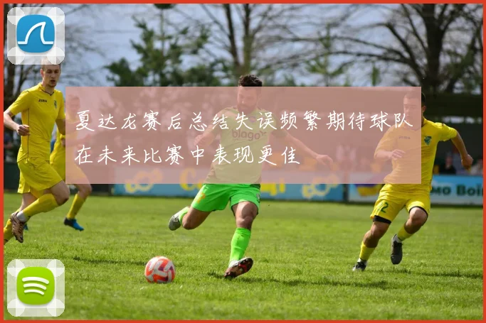夏达龙赛后总结失误频繁期待球队在未来比赛中表现更佳