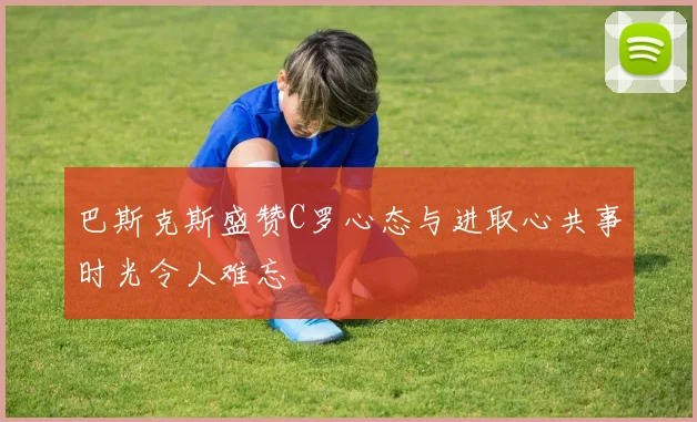 巴斯克斯盛赞C罗心态与进取心共事时光令人难忘