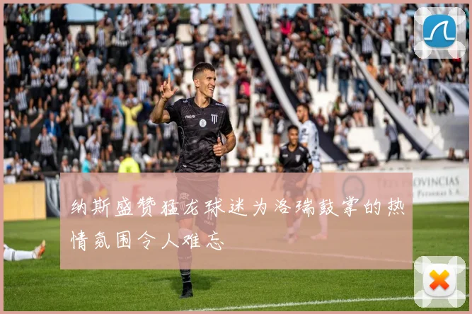 纳斯盛赞猛龙球迷为洛瑞鼓掌的热情氛围令人难忘