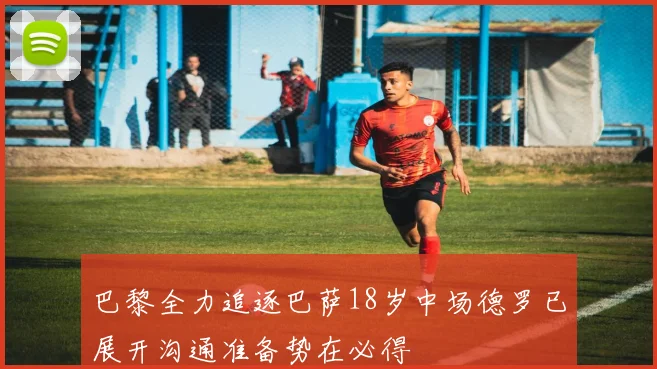 巴黎全力追逐巴萨18岁中场德罗已展开沟通准备势在必得