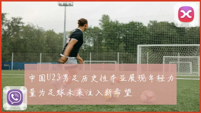 中国U23男足历史性夺亚展现年轻力量为足球未来注入新希望
