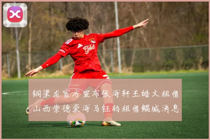 铜梁龙官方宣布张海轩王皓文租借山西崇德荣海马钰钧租借鲲城消息