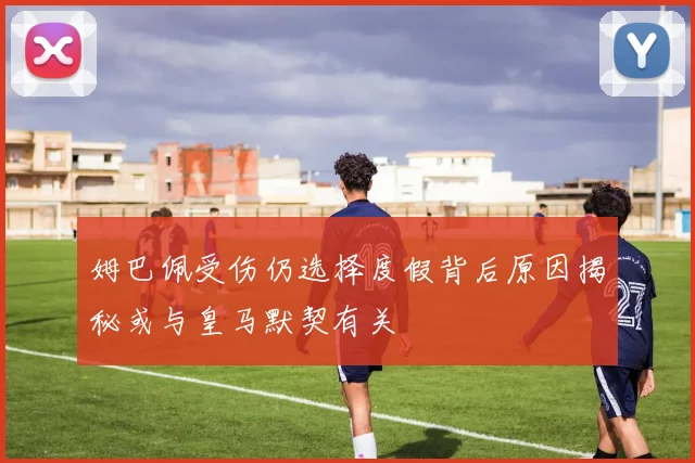 姆巴佩受伤仍选择度假背后原因揭秘或与皇马默契有关