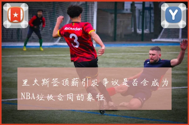 里夫斯签顶薪引发争议是否会成为NBA垃圾合同的象征