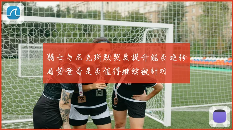 骑士与尼克斯默契度提升能否逆转局势登哥是否值得继续被针对
