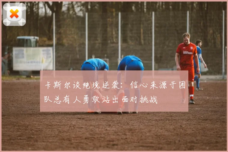 卡斯尔谈绝境逆袭：信心来源于团队总有人勇敢站出面对挑战