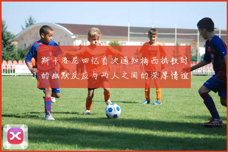 斯卡洛尼回忆首次通知梅西执教时的幽默反应与两人之间的深厚情谊