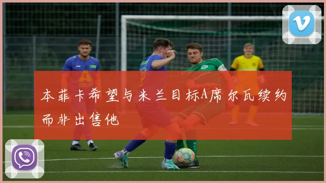 本菲卡希望与米兰目标A席尔瓦续约而非出售他