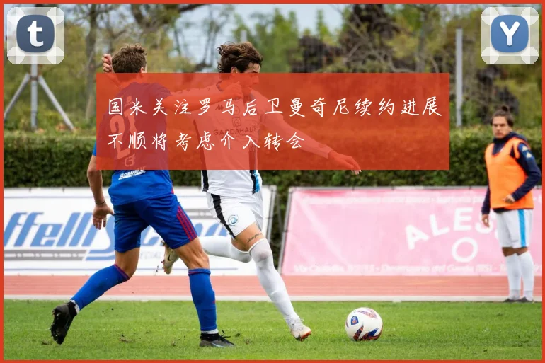 国米关注罗马后卫曼奇尼续约进展不顺将考虑介入转会